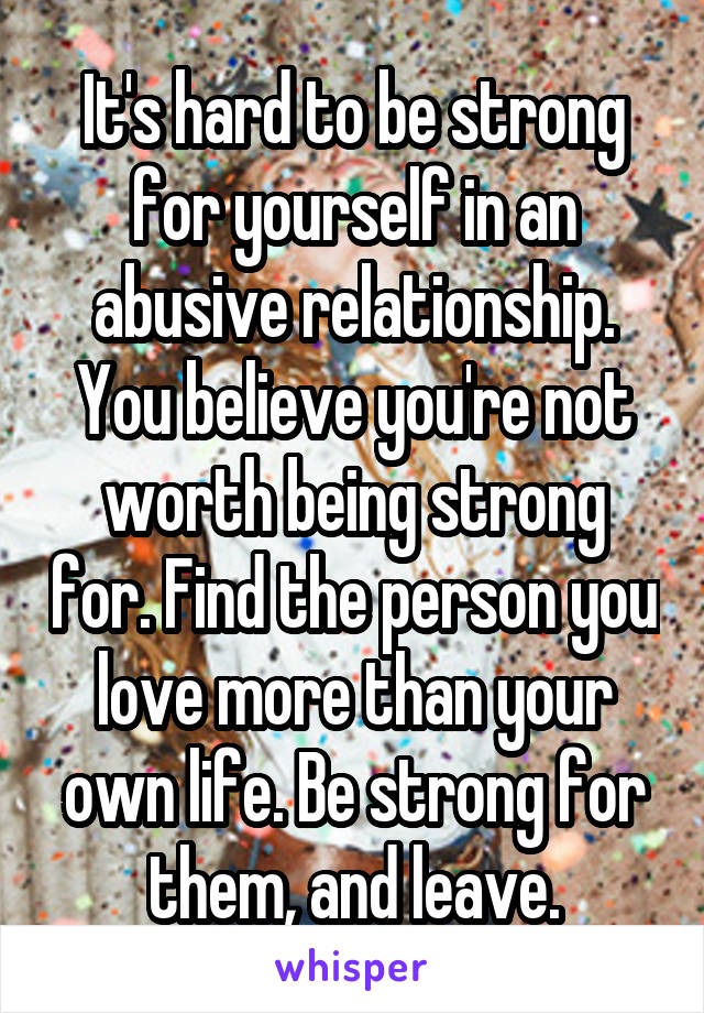 It's hard to be strong for yourself in an abusive relationship. You believe you're not worth being strong for. Find the person you love more than your own life. Be strong for them, and leave.