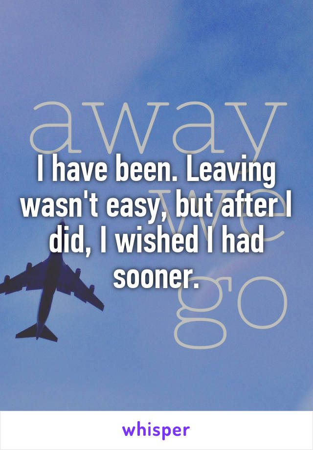 I have been. Leaving wasn't easy, but after I did, I wished I had sooner.