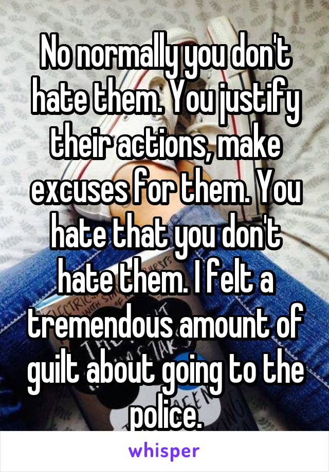 No normally you don't hate them. You justify their actions, make excuses for them. You hate that you don't hate them. I felt a tremendous amount of guilt about going to the police.