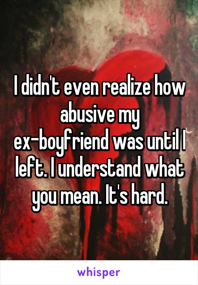 I didn't even realize how abusive my ex-boyfriend was until I left. I understand what you mean. It's hard.