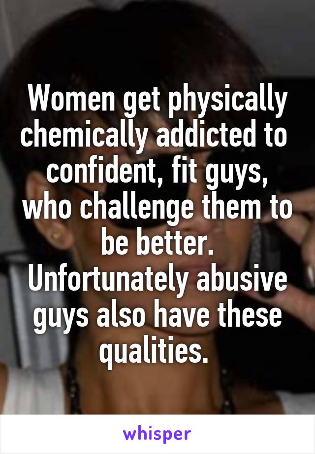 Women get physically chemically addicted to  confident, fit guys, who challenge them to be better. Unfortunately abusive guys also have these qualities. 