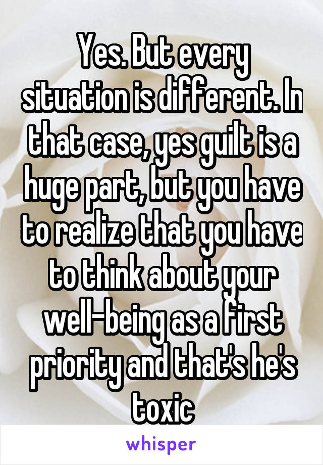 Yes. But every situation is different. In that case, yes guilt is a huge part, but you have to realize that you have to think about your well-being as a first priority and that's he's toxic