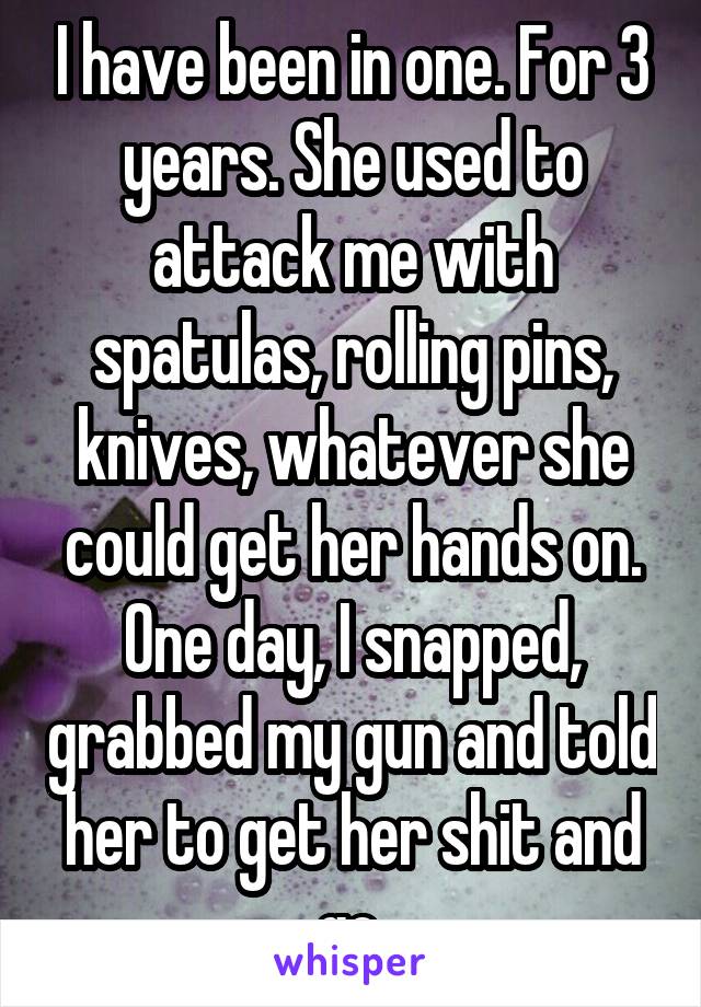 I have been in one. For 3 years. She used to attack me with spatulas, rolling pins, knives, whatever she could get her hands on. One day, I snapped, grabbed my gun and told her to get her shit and go.