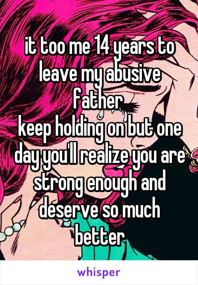 it too me 14 years to leave my abusive father 
keep holding on but one day you'll realize you are strong enough and deserve so much better