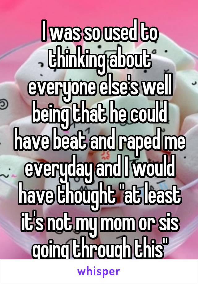 I was so used to thinking about everyone else's well being that he could have beat and raped me everyday and I would have thought "at least it's not my mom or sis going through this"