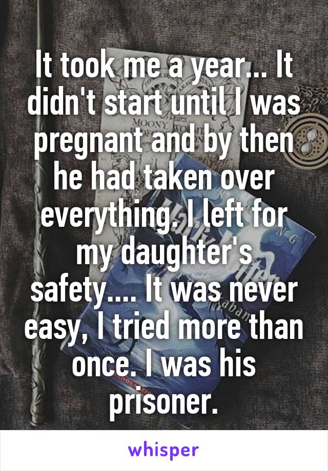 It took me a year... It didn't start until I was pregnant and by then he had taken over everything. I left for my daughter's safety.... It was never easy, I tried more than once. I was his prisoner.