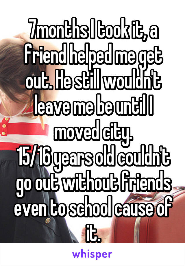 7months I took it, a friend helped me get out. He still wouldn't leave me be until I moved city.
15/16 years old couldn't go out without friends even to school cause of it.