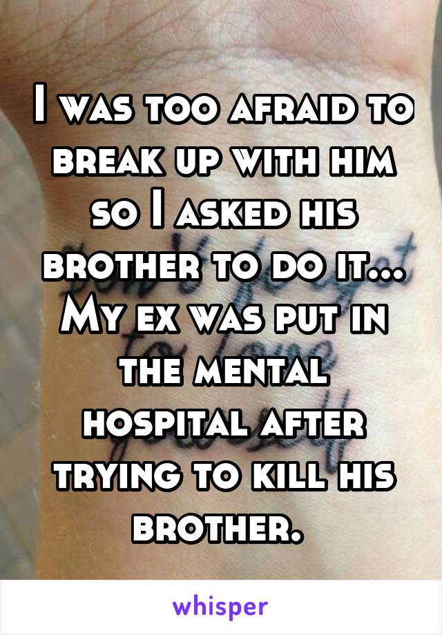 I was too afraid to break up with him so I asked his brother to do it... My ex was put in the mental hospital after trying to kill his brother. 