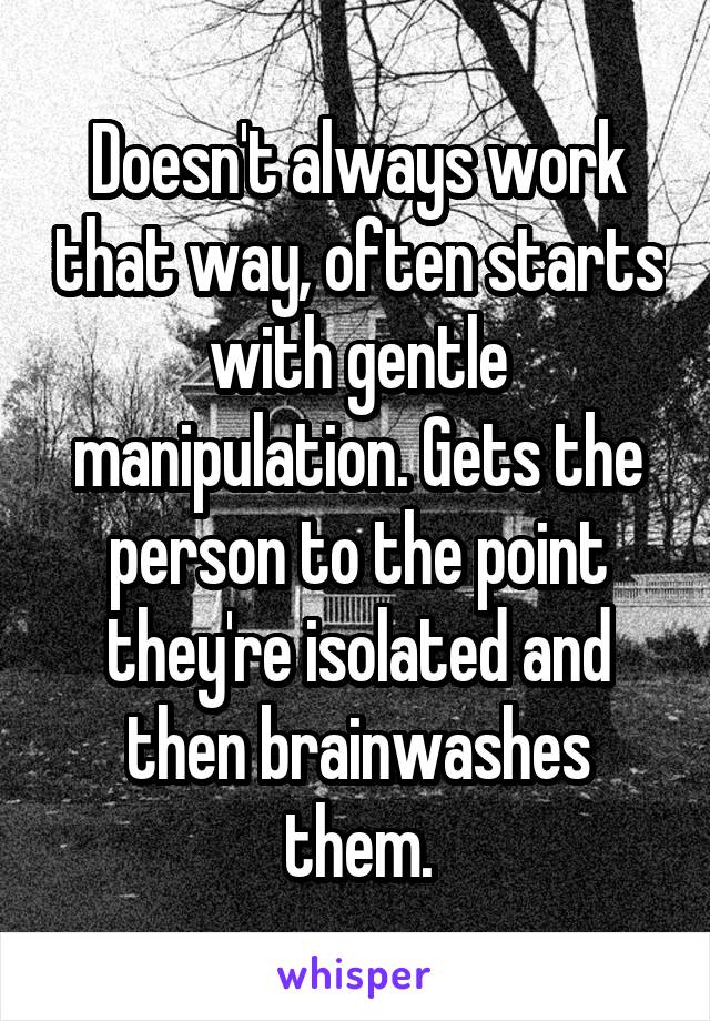 Doesn't always work that way, often starts with gentle manipulation. Gets the person to the point they're isolated and then brainwashes them.