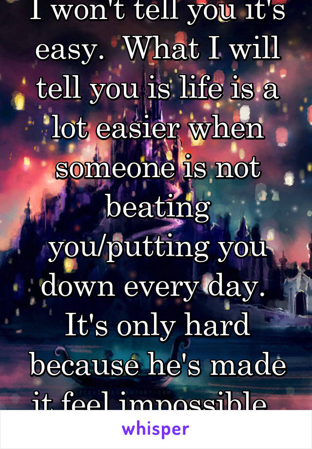 I won't tell you it's easy.  What I will tell you is life is a lot easier when someone is not beating you/putting you down every day.  It's only hard because he's made it feel impossible.  Show him.