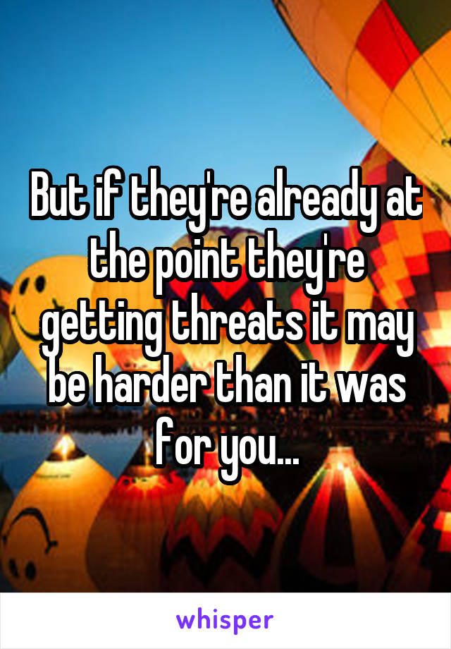 But if they're already at the point they're getting threats it may be harder than it was for you...