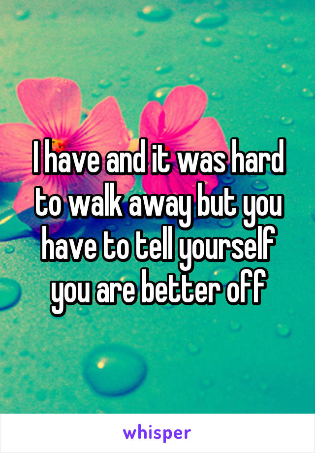 I have and it was hard to walk away but you have to tell yourself you are better off