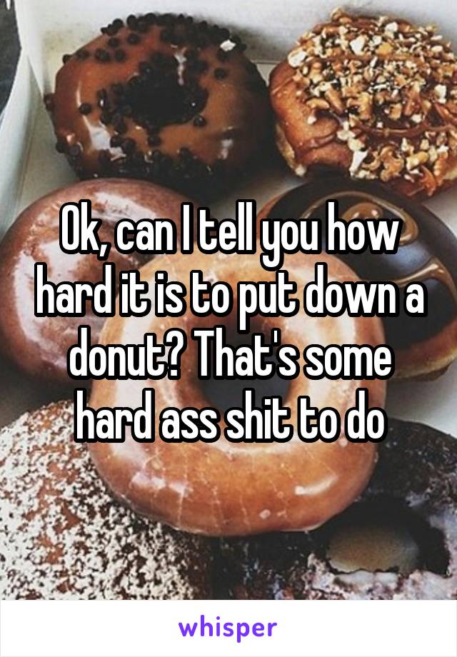 Ok, can I tell you how hard it is to put down a donut? That's some hard ass shit to do