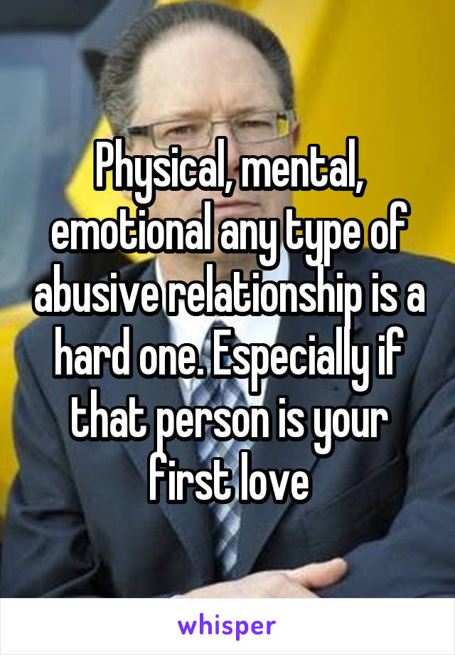 Physical, mental, emotional any type of abusive relationship is a hard one. Especially if that person is your first love