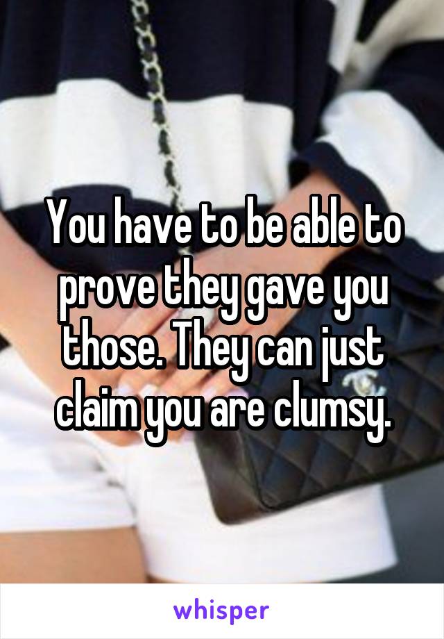 You have to be able to prove they gave you those. They can just claim you are clumsy.