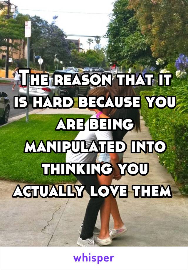 The reason that it is hard because you are being manipulated into thinking you actually love them 