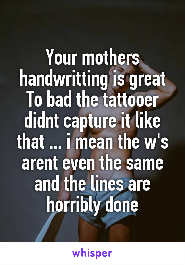 Your mothers handwritting is great
To bad the tattooer didnt capture it like that ... i mean the w's arent even the same and the lines are horribly done