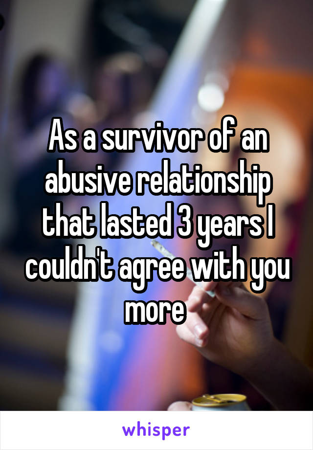 As a survivor of an abusive relationship that lasted 3 years I couldn't agree with you more 