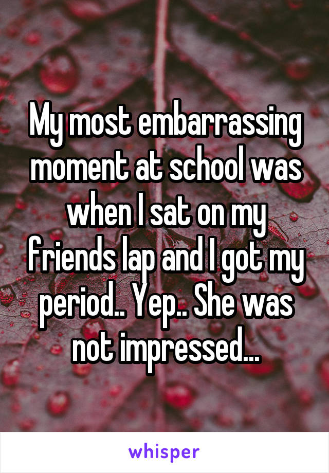 My most embarrassing moment at school was when I sat on my friends lap and I got my period.. Yep.. She was not impressed...