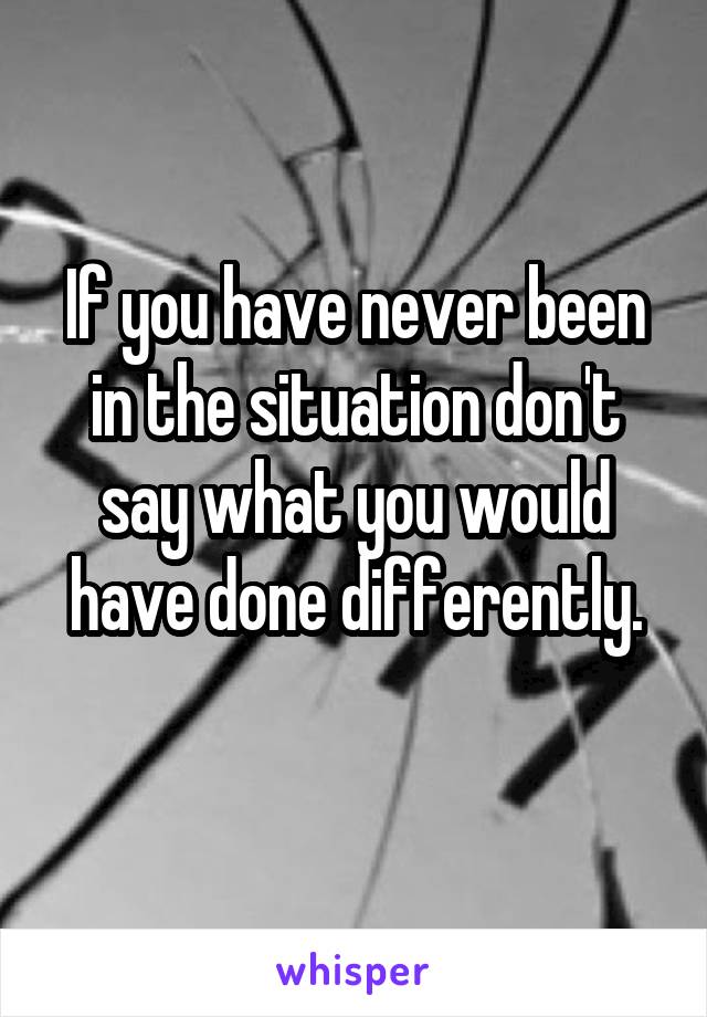 If you have never been in the situation don't say what you would have done differently.
