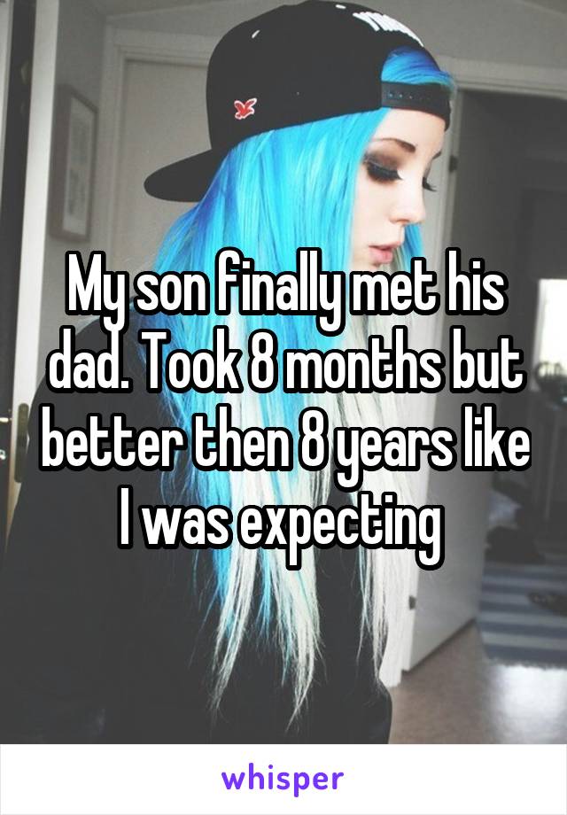 My son finally met his dad. Took 8 months but better then 8 years like I was expecting 