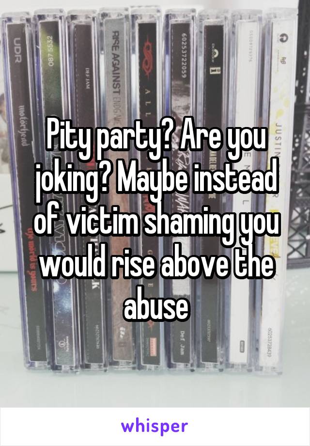 Pity party? Are you joking? Maybe instead of victim shaming you would rise above the abuse