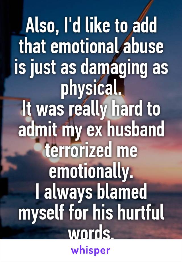 Also, I'd like to add that emotional abuse is just as damaging as physical.
It was really hard to admit my ex husband terrorized me emotionally.
I always blamed myself for his hurtful words.