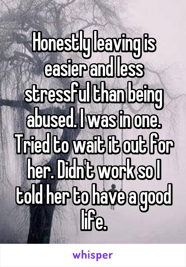 Honestly leaving is easier and less stressful than being abused. I was in one. Tried to wait it out for her. Didn't work so I told her to have a good life.