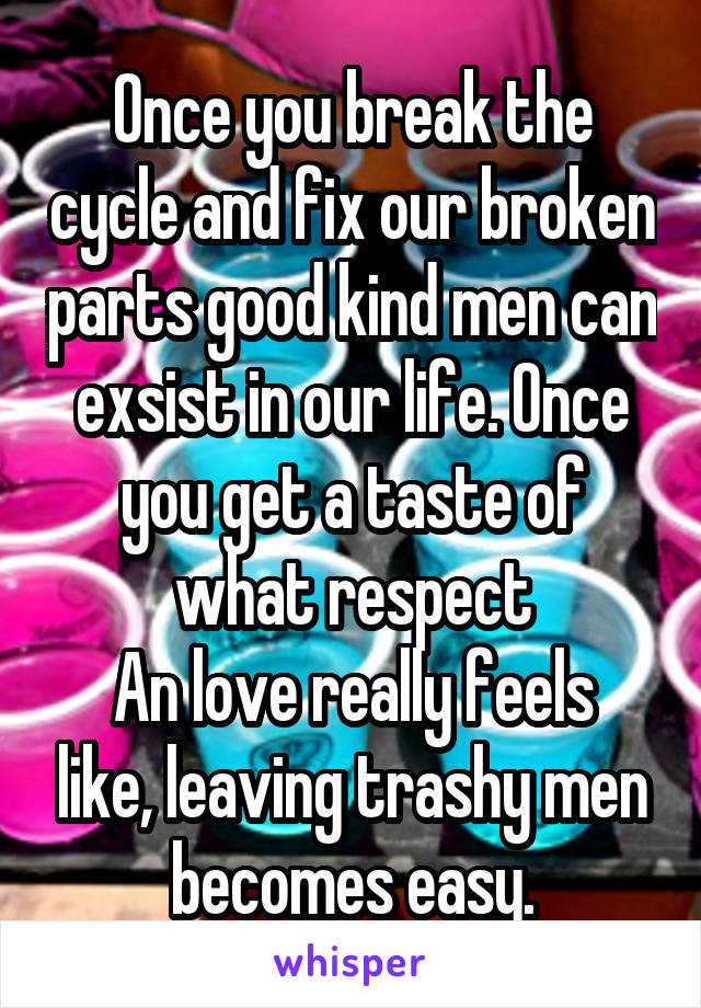 Once you break the cycle and fix our broken parts good kind men can exsist in our life. Once you get a taste of what respect
An love really feels like, leaving trashy men becomes easy.