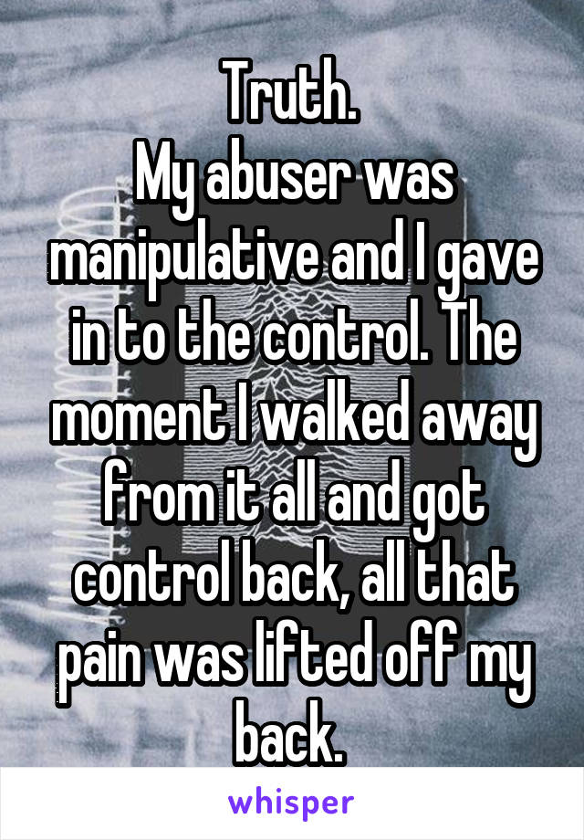 Truth. 
My abuser was manipulative and I gave in to the control. The moment I walked away from it all and got control back, all that pain was lifted off my back. 