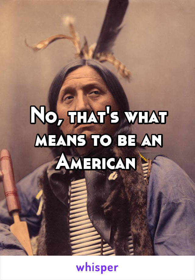 No, that's what means to be an American 