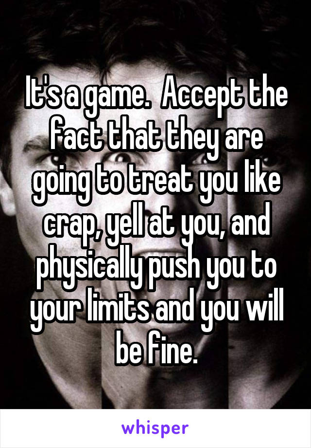 It's a game.  Accept the fact that they are going to treat you like crap, yell at you, and physically push you to your limits and you will be fine.