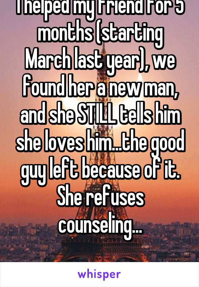 I helped my friend for 5 months (starting March last year), we found her a new man, and she STILL tells him she loves him...the good guy left because of it. She refuses counseling...

