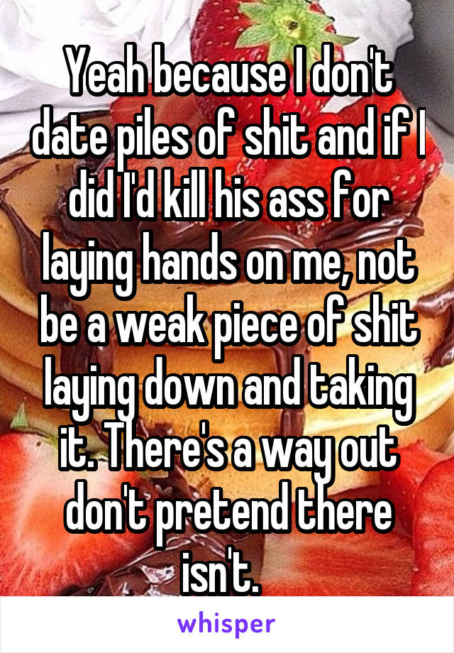 Yeah because I don't date piles of shit and if I did I'd kill his ass for laying hands on me, not be a weak piece of shit laying down and taking it. There's a way out don't pretend there isn't.  