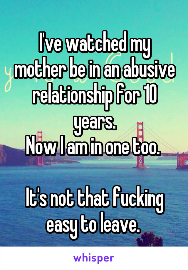 I've watched my mother be in an abusive relationship for 10 years.
Now I am in one too. 

It's not that fucking easy to leave. 