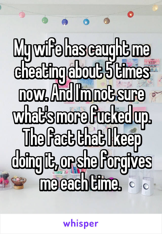 My wife has caught me cheating about 5 times now. And I'm not sure what's more fucked up. The fact that I keep doing it, or she forgives me each time. 