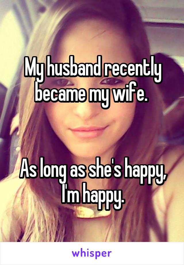 My husband recently became my wife. 


As long as she's happy, I'm happy.