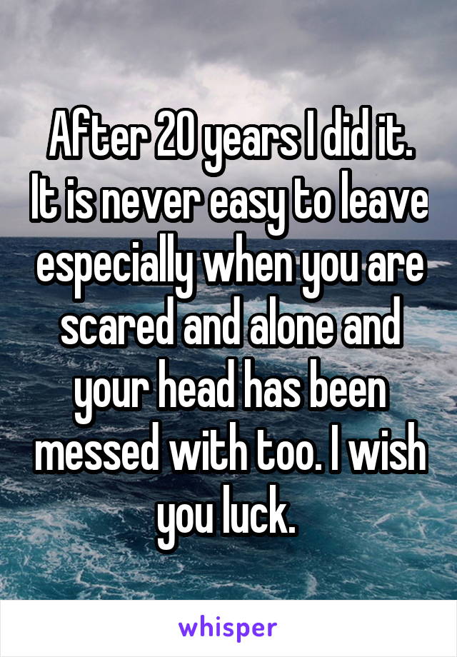 After 20 years I did it. It is never easy to leave especially when you are scared and alone and your head has been messed with too. I wish you luck. 