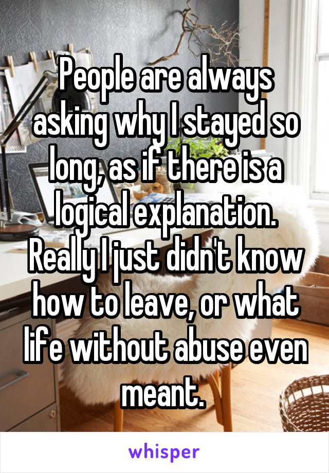 People are always asking why I stayed so long, as if there is a logical explanation. Really I just didn't know how to leave, or what life without abuse even meant. 