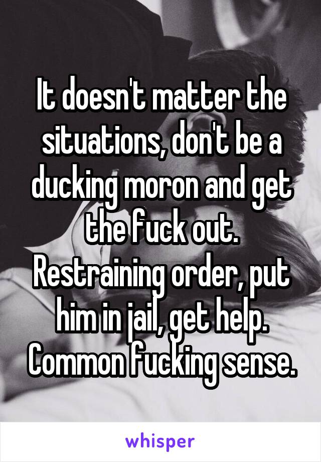 It doesn't matter the situations, don't be a ducking moron and get the fuck out. Restraining order, put him in jail, get help. Common fucking sense.