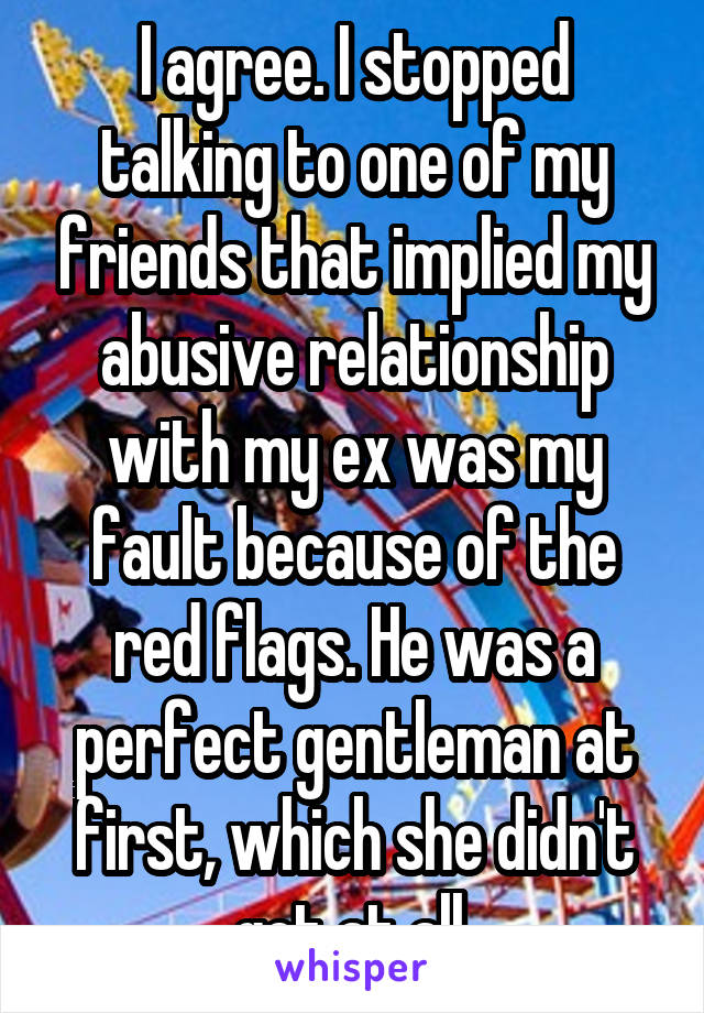 I agree. I stopped talking to one of my friends that implied my abusive relationship with my ex was my fault because of the red flags. He was a perfect gentleman at first, which she didn't get at all.