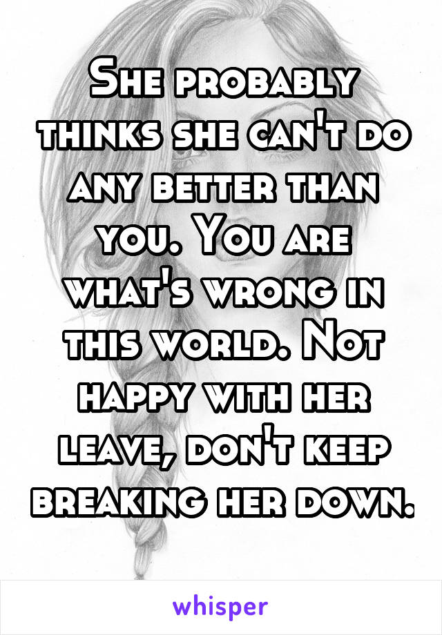 She probably thinks she can't do any better than you. You are what's wrong in this world. Not happy with her leave, don't keep breaking her down. 