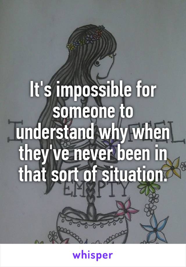 It's impossible for someone to understand why when they've never been in that sort of situation.