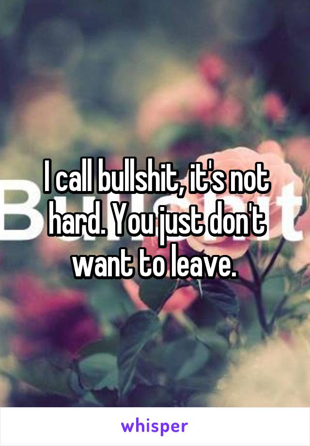 I call bullshit, it's not hard. You just don't want to leave. 