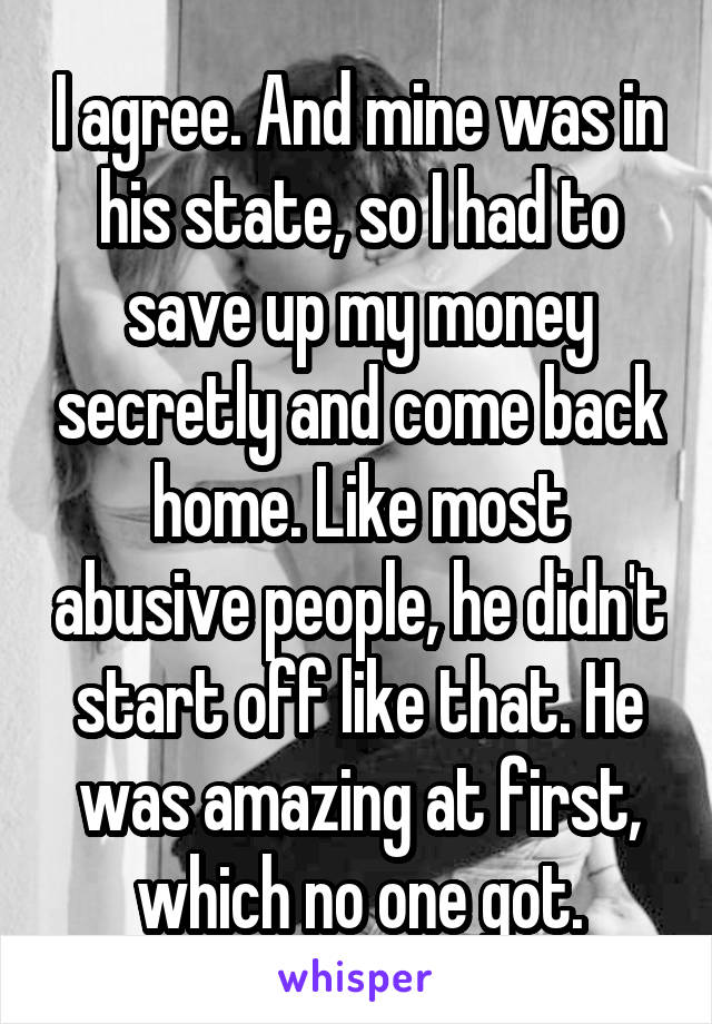 I agree. And mine was in his state, so I had to save up my money secretly and come back home. Like most abusive people, he didn't start off like that. He was amazing at first, which no one got.