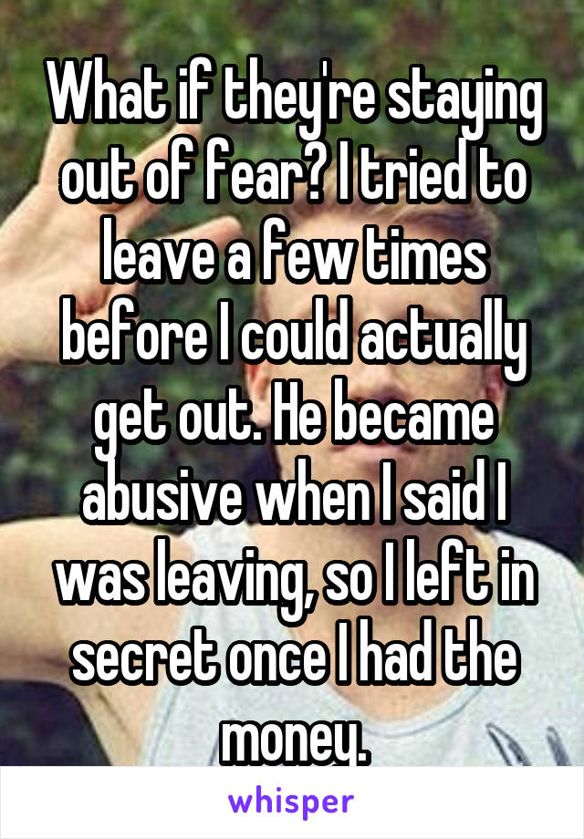 What if they're staying out of fear? I tried to leave a few times before I could actually get out. He became abusive when I said I was leaving, so I left in secret once I had the money.