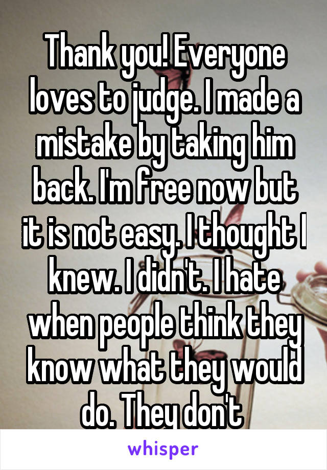 Thank you! Everyone loves to judge. I made a mistake by taking him back. I'm free now but it is not easy. I thought I knew. I didn't. I hate when people think they know what they would do. They don't 