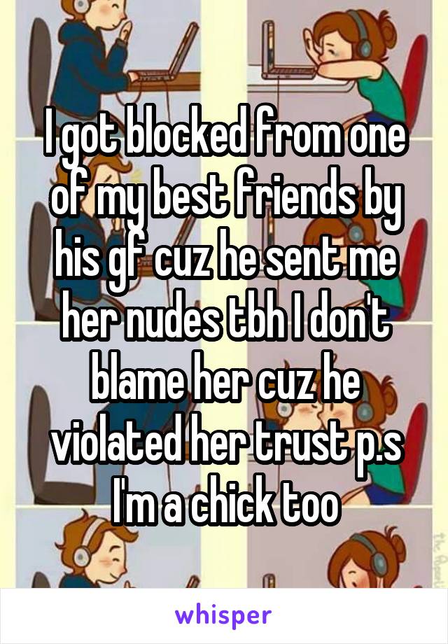 I got blocked from one of my best friends by his gf cuz he sent me her nudes tbh I don't blame her cuz he violated her trust p.s I'm a chick too