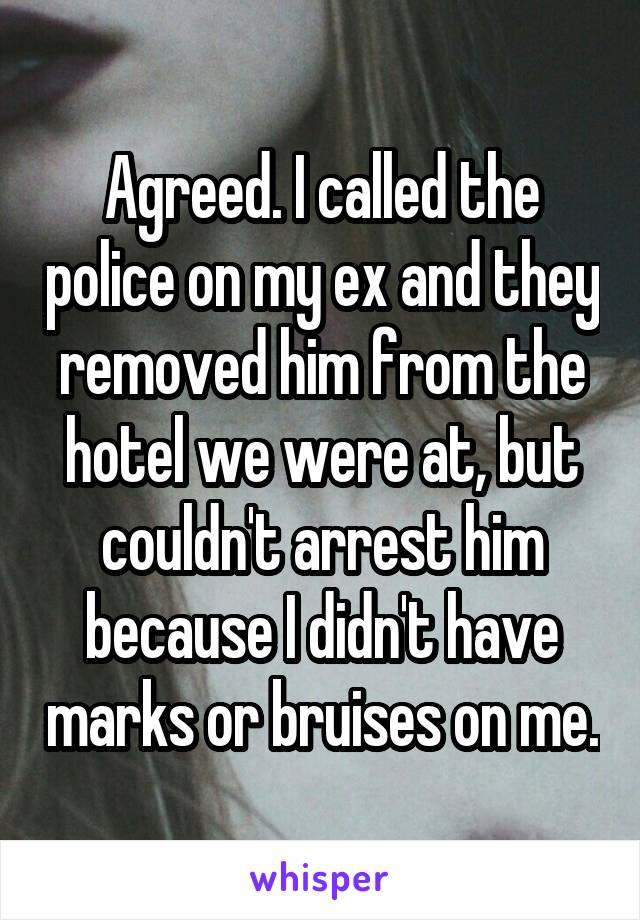 Agreed. I called the police on my ex and they removed him from the hotel we were at, but couldn't arrest him because I didn't have marks or bruises on me.