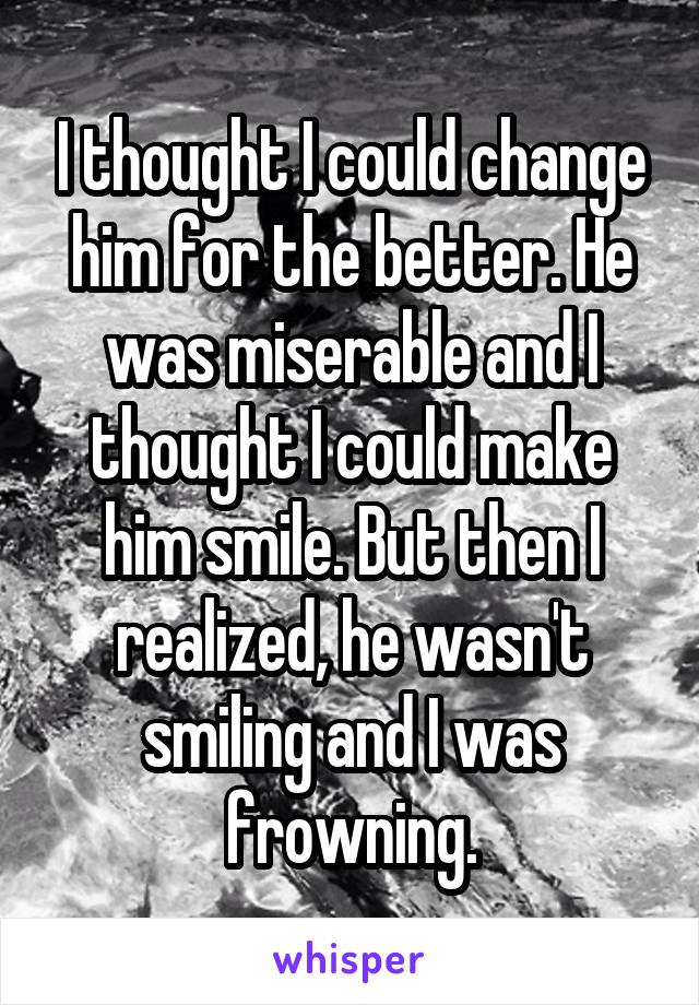 I thought I could change him for the better. He was miserable and I thought I could make him smile. But then I realized, he wasn't smiling and I was frowning.